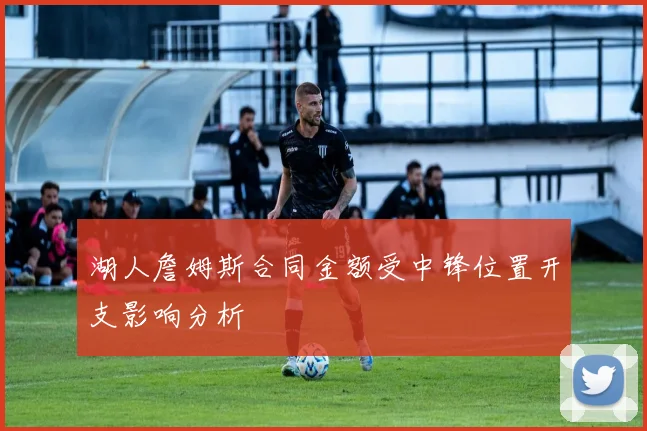 湖人詹姆斯合同金额受中锋位置开支影响分析
