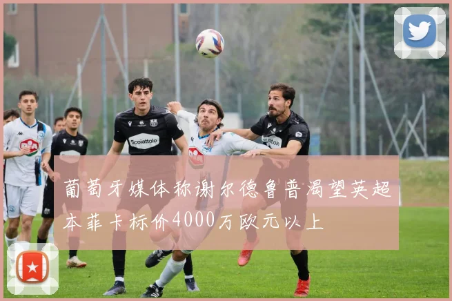 葡萄牙媒体称谢尔德鲁普渴望英超本菲卡标价4000万欧元以上
