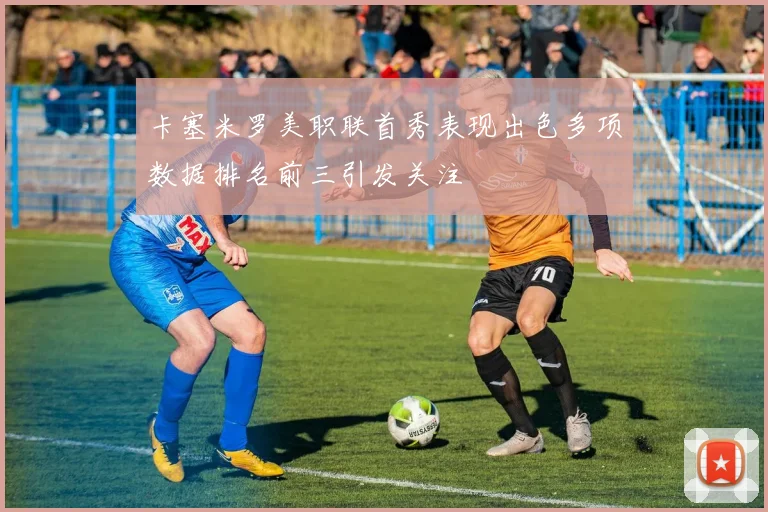 卡塞米罗美职联首秀表现出色多项数据排名前三引发关注