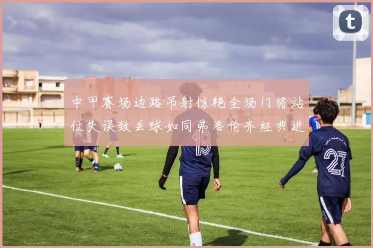 中甲赛场边路吊射惊艳全场门将站位失误致丢球如同弗洛伦齐经典进球