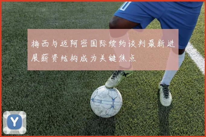 梅西与迈阿密国际续约谈判最新进展薪资结构成为关键焦点